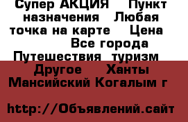 Супер АКЦИЯ! › Пункт назначения ­ Любая точка на карте! › Цена ­ 5 000 - Все города Путешествия, туризм » Другое   . Ханты-Мансийский,Когалым г.